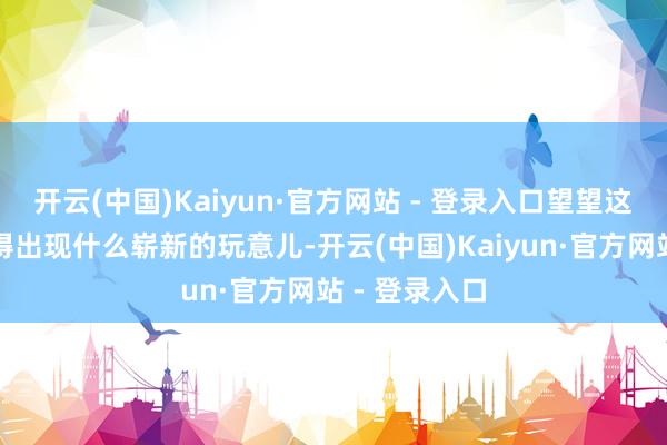 开云(中国)Kaiyun·官方网站 - 登录入口望望这些年来有莫得出现什么崭新的玩意儿-开云(中国)Kaiyun·官方网站 - 登录入口
