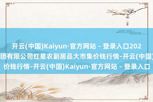 开云(中国)Kaiyun·官方网站 - 登录入口2024年11月16日红星实业集团有限公司红星农副居品大市集价钱行情-开云(中国)Kaiyun·官方网站 - 登录入口