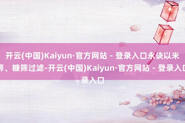 开云(中国)Kaiyun·官方网站 - 登录入口永诀以米筛、糠筛过滤-开云(中国)Kaiyun·官方网站 - 登录入口