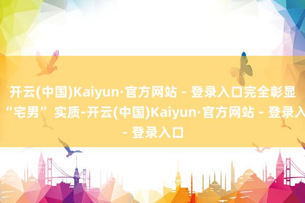 开云(中国)Kaiyun·官方网站 - 登录入口完全彰显出 “宅男” 实质-开云(中国)Kaiyun·官方网站 - 登录入口