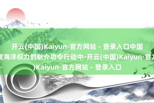 开云(中国)Kaiyun·官方网站 - 登录入口中国海警是在孤寒国度海洋权力的耿介功令行动中-开云(中国)Kaiyun·官方网站 - 登录入口