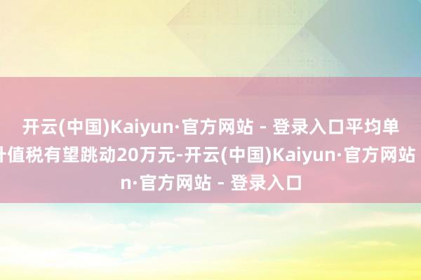 开云(中国)Kaiyun·官方网站 - 登录入口平均单套减少的升值税有望跳动20万元-开云(中国)Kaiyun·官方网站 - 登录入口