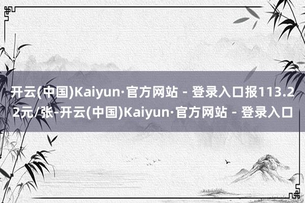 开云(中国)Kaiyun·官方网站 - 登录入口报113.22元/张-开云(中国)Kaiyun·官方网站 - 登录入口