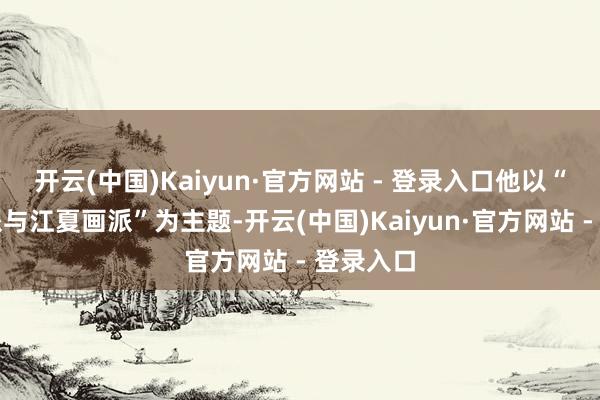 开云(中国)Kaiyun·官方网站 - 登录入口他以“新安画派与江夏画派”为主题-开云(中国)Kaiyun·官方网站 - 登录入口