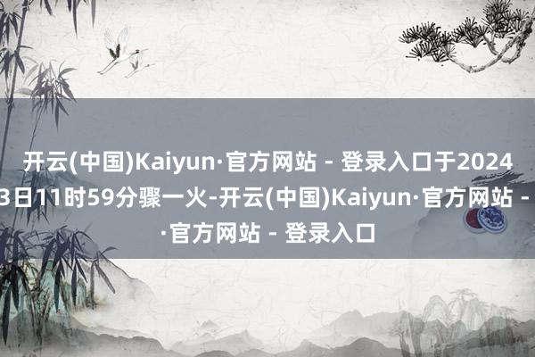 开云(中国)Kaiyun·官方网站 - 登录入口于2024年11月23日11时59分骤一火-开云(中国)Kaiyun·官方网站 - 登录入口