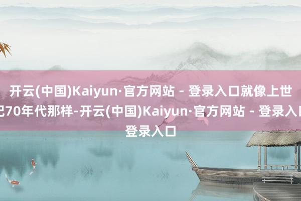 开云(中国)Kaiyun·官方网站 - 登录入口就像上世纪70年代那样-开云(中国)Kaiyun·官方网站 - 登录入口