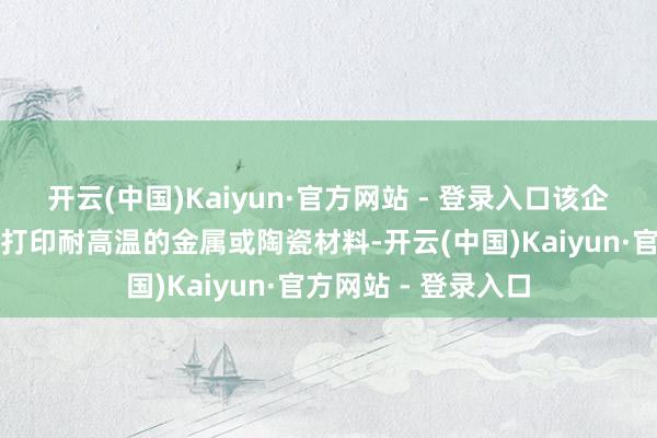 开云(中国)Kaiyun·官方网站 - 登录入口该企业的产物主要用于打印耐高温的金属或陶瓷材料-开云(中国)Kaiyun·官方网站 - 登录入口