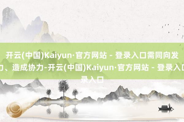 开云(中国)Kaiyun·官方网站 - 登录入口需同向发力、造成协力-开云(中国)Kaiyun·官方网站 - 登录入口