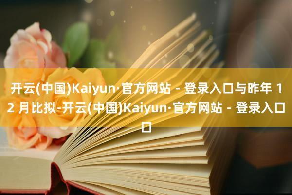 开云(中国)Kaiyun·官方网站 - 登录入口与昨年 12 月比拟-开云(中国)Kaiyun·官方网站 - 登录入口