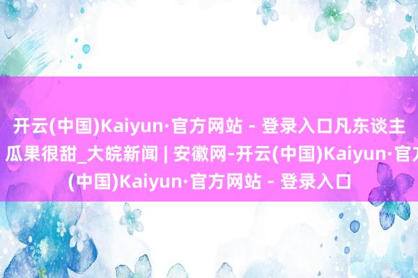 开云(中国)Kaiyun·官方网站 - 登录入口凡东谈主微光 | 隆冬很冷，瓜果很甜_大皖新闻 | 安徽网-开云(中国)Kaiyun·官方网站 - 登录入口