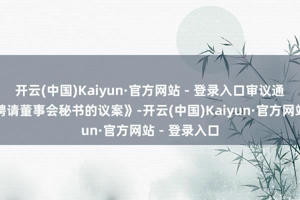 开云(中国)Kaiyun·官方网站 - 登录入口审议通过了《对于聘请董事会秘书的议案》-开云(中国)Kaiyun·官方网站 - 登录入口