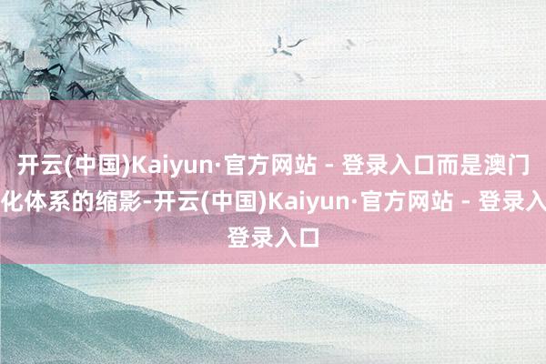 开云(中国)Kaiyun·官方网站 - 登录入口而是澳门文化体系的缩影-开云(中国)Kaiyun·官方网站 - 登录入口
