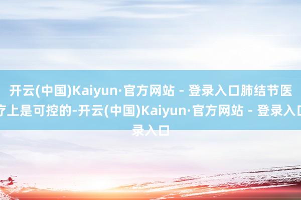 开云(中国)Kaiyun·官方网站 - 登录入口肺结节医疗上是可控的-开云(中国)Kaiyun·官方网站 - 登录入口