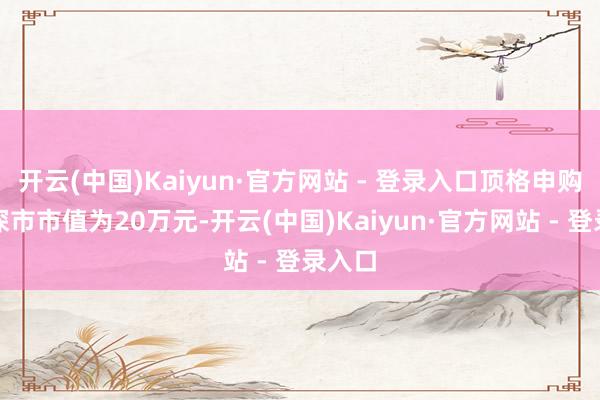 开云(中国)Kaiyun·官方网站 - 登录入口顶格申购需配深市市值为20万元-开云(中国)Kaiyun·官方网站 - 登录入口