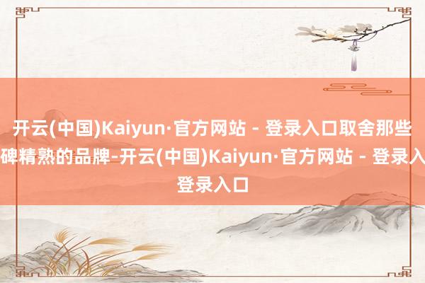 开云(中国)Kaiyun·官方网站 - 登录入口取舍那些口碑精熟的品牌-开云(中国)Kaiyun·官方网站 - 登录入口