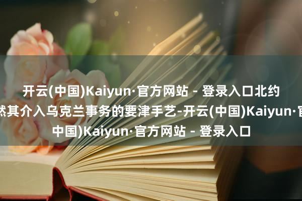 开云(中国)Kaiyun·官方网站 - 登录入口北约布置军事参谋人亦然其介入乌克兰事务的要津手艺-开云(中国)Kaiyun·官方网站 - 登录入口