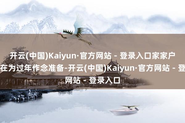 开云(中国)Kaiyun·官方网站 - 登录入口家家户户王人在为过年作念准备-开云(中国)Kaiyun·官方网站 - 登录入口