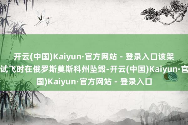 开云(中国)Kaiyun·官方网站 - 登录入口该架未载有乘客的客机试飞时在俄罗斯莫斯科州坠毁-开云(中国)Kaiyun·官方网站 - 登录入口