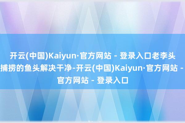 开云(中国)Kaiyun·官方网站 - 登录入口老李头先将清新捕捞的鱼头解决干净-开云(中国)Kaiyun·官方网站 - 登录入口