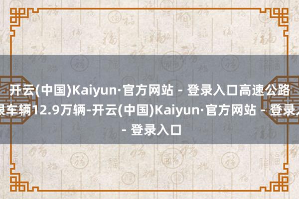 开云(中国)Kaiyun·官方网站 - 登录入口高速公路离银车辆12.9万辆-开云(中国)Kaiyun·官方网站 - 登录入口