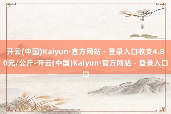 开云(中国)Kaiyun·官方网站 - 登录入口收支4.80元/公斤-开云(中国)Kaiyun·官方网站 - 登录入口