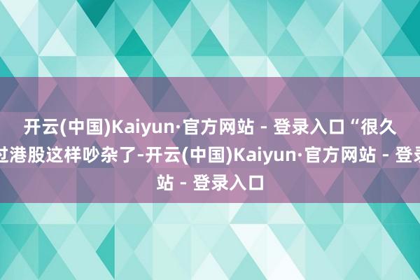 开云(中国)Kaiyun·官方网站 - 登录入口“很久没见过港股这样吵杂了-开云(中国)Kaiyun·官方网站 - 登录入口