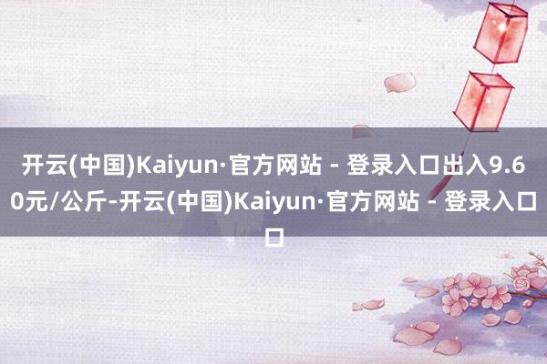 开云(中国)Kaiyun·官方网站 - 登录入口出入9.60元/公斤-开云(中国)Kaiyun·官方网站 - 登录入口