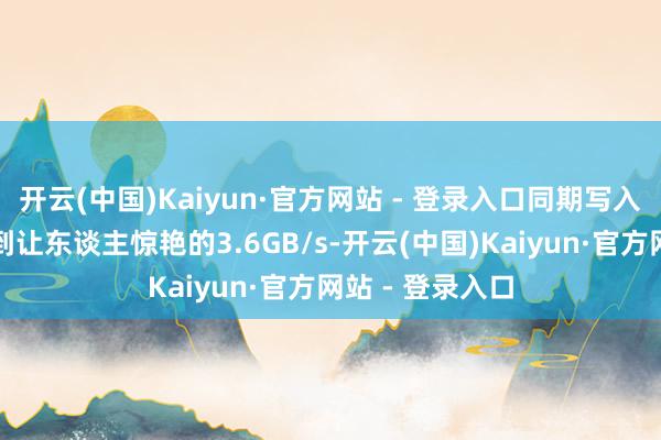 开云(中国)Kaiyun·官方网站 - 登录入口同期写入速率也不错达到让东谈主惊艳的3.6GB/s-开云(中国)Kaiyun·官方网站 - 登录入口