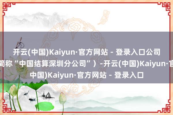 开云(中国)Kaiyun·官方网站 - 登录入口公司深圳分公司（以下简称“中国结算深圳分公司”）-开云(中国)Kaiyun·官方网站 - 登录入口