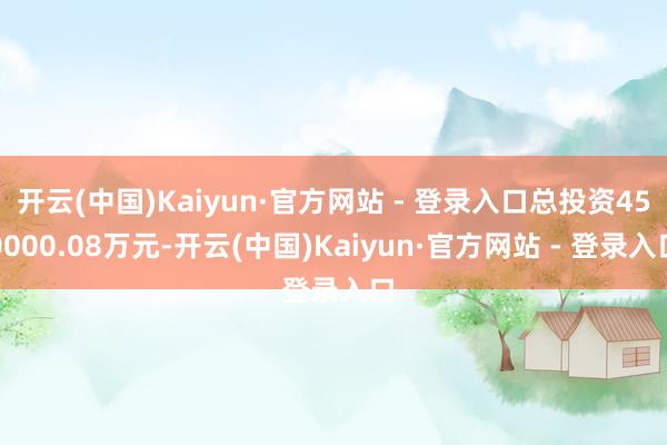 开云(中国)Kaiyun·官方网站 - 登录入口总投资450000.08万元-开云(中国)Kaiyun·官方网站 - 登录入口