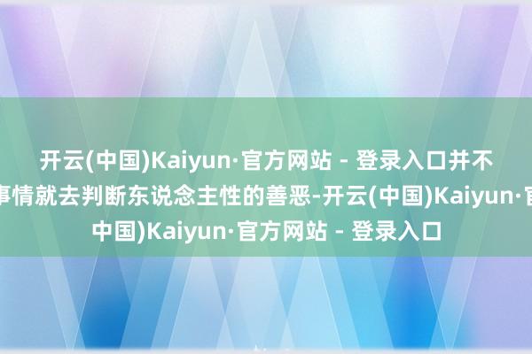 开云(中国)Kaiyun·官方网站 - 登录入口并不可只是只凭某一件事情就去判断东说念主性的善恶-开云(中国)Kaiyun·官方网站 - 登录入口