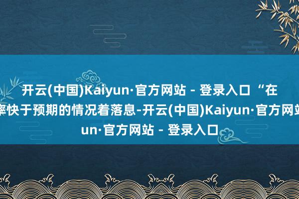 开云(中国)Kaiyun·官方网站 - 登录入口 “在通胀上涨速率快于预期的情况着落息-开云(中国)Kaiyun·官方网站 - 登录入口