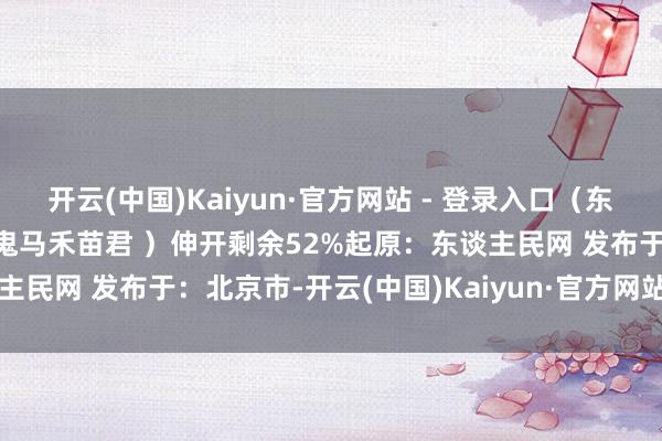 开云(中国)Kaiyun·官方网站 - 登录入口(东谈主民网微博/ 策画:@鬼马禾苗君 )伸开剩余52%起原:东谈主民网 发布于:北京市-开云(中国)Kaiyun·官方网站 - 登录入口