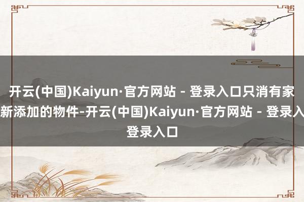 开云(中国)Kaiyun·官方网站 - 登录入口只消有家里新添加的物件-开云(中国)Kaiyun·官方网站 - 登录入口