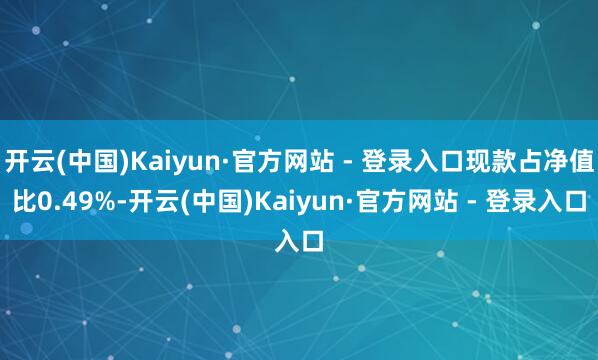开云(中国)Kaiyun·官方网站 - 登录入口现款占净值比0.49%-开云(中国)Kaiyun·官方网站 - 登录入口