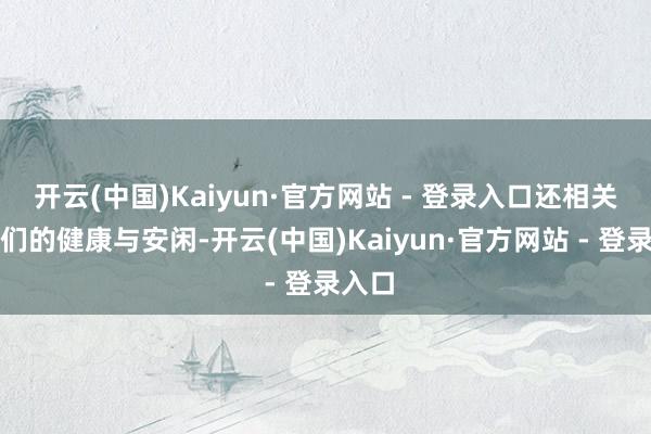 开云(中国)Kaiyun·官方网站 - 登录入口还相关到他们的健康与安闲-开云(中国)Kaiyun·官方网站 - 登录入口