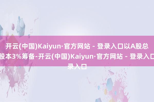开云(中国)Kaiyun·官方网站 - 登录入口以A股总股本3%筹备-开云(中国)Kaiyun·官方网站 - 登录入口