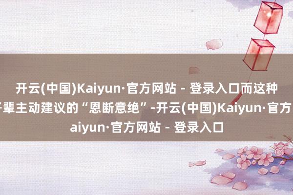 开云(中国)Kaiyun·官方网站 - 登录入口而这种清苦一见的由子辈主动建议的“恩断意绝”-开云(中国)Kaiyun·官方网站 - 登录入口