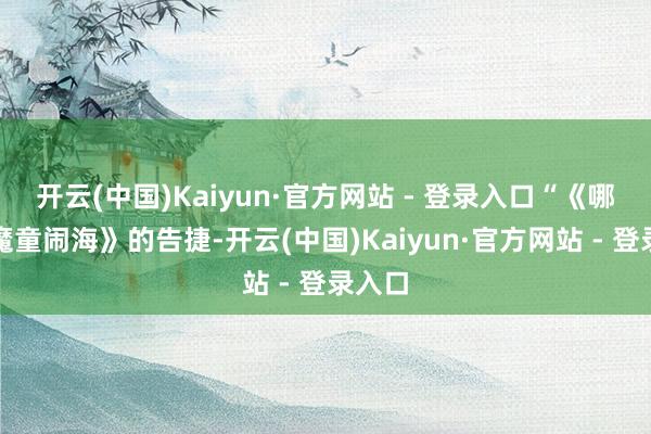 开云(中国)Kaiyun·官方网站 - 登录入口“《哪吒之魔童闹海》的告捷-开云(中国)Kaiyun·官方网站 - 登录入口