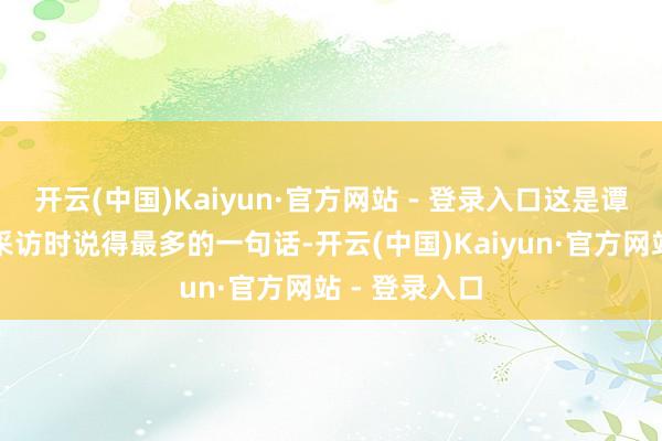 开云(中国)Kaiyun·官方网站 - 登录入口这是谭赞兵在摄取采访时说得最多的一句话-开云(中国)Kaiyun·官方网站 - 登录入口