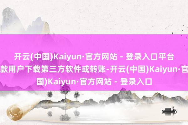 开云(中国)Kaiyun·官方网站 - 登录入口平台不会以任何原理条款用户下载第三方软件或转账-开云(中国)Kaiyun·官方网站 - 登录入口