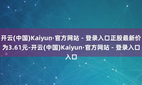 开云(中国)Kaiyun·官方网站 - 登录入口正股最新价为3.61元-开云(中国)Kaiyun·官方网站 - 登录入口