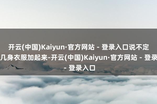 开云(中国)Kaiyun·官方网站 - 登录入口说不定她好几身衣服加起来-开云(中国)Kaiyun·官方网站 - 登录入口