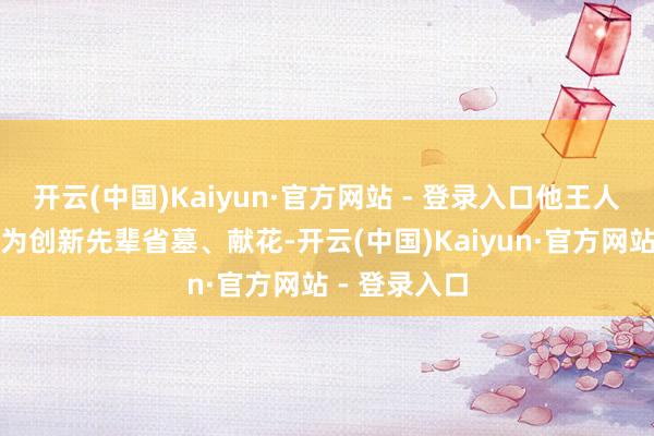 开云(中国)Kaiyun·官方网站 - 登录入口他王人会来八宝山为创新先辈省墓、献花-开云(中国)Kaiyun·官方网站 - 登录入口