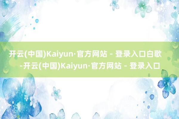 开云(中国)Kaiyun·官方网站 - 登录入口白歌    -开云(中国)Kaiyun·官方网站 - 登录入口