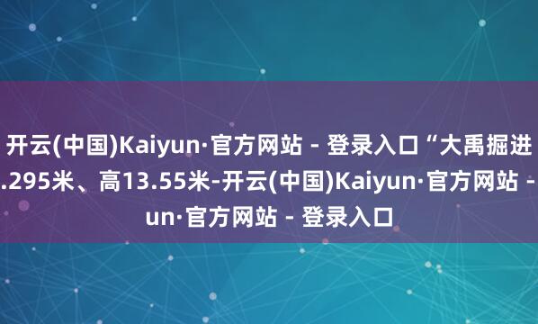开云(中国)Kaiyun·官方网站 - 登录入口“大禹掘进号”宽11.295米、高13.55米-开云(中国)Kaiyun·官方网站 - 登录入口