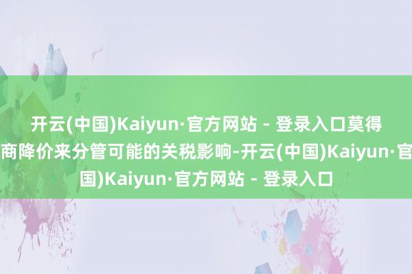 开云(中国)Kaiyun·官方网站 - 登录入口莫得客户提议需要制造商降价来分管可能的关税影响-开云(中国)Kaiyun·官方网站 - 登录入口