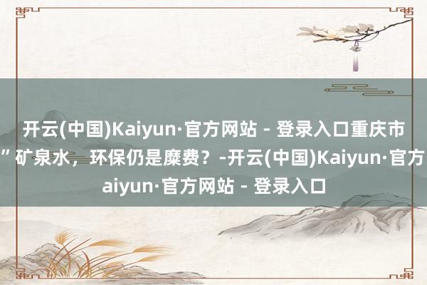 开云(中国)Kaiyun·官方网站 - 登录入口重庆市民长江边“放生”矿泉水，环保仍是糜费？-开云(中国)Kaiyun·官方网站 - 登录入口