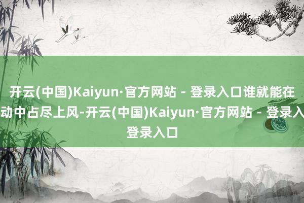 开云(中国)Kaiyun·官方网站 - 登录入口谁就能在走动中占尽上风-开云(中国)Kaiyun·官方网站 - 登录入口