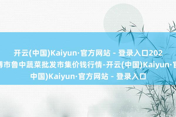 开云(中国)Kaiyun·官方网站 - 登录入口2025年5月9日山东淄博市鲁中蔬菜批发市集价钱行情-开云(中国)Kaiyun·官方网站 - 登录入口